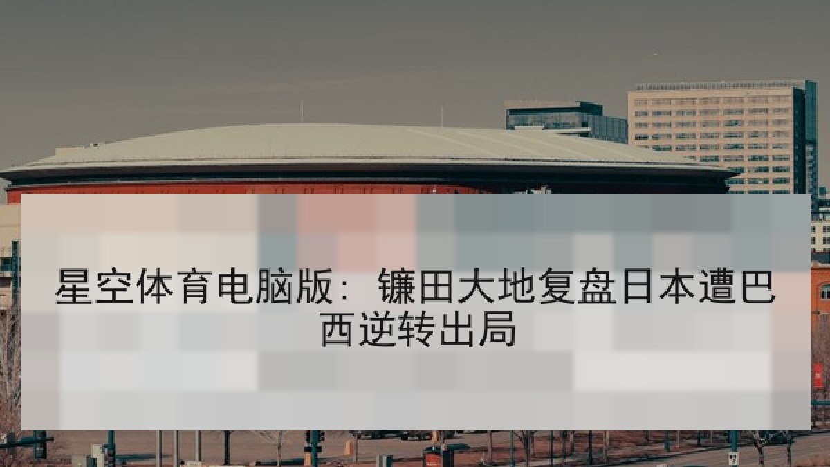 星空体育电脑版: 镰田大地复盘日本遭巴西逆转出局