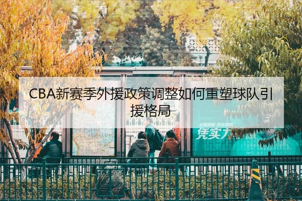 CBA新赛季外援政策调整如何重塑球队引援格局