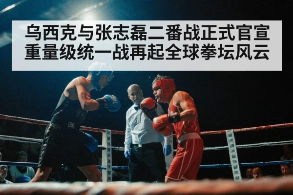 乌西克与张志磊二番战正式官宣重量级统一战再起全球拳坛风云
