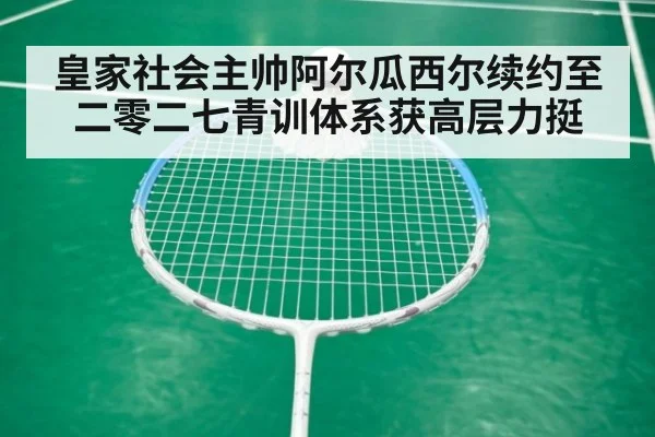 皇家社会主帅阿尔瓜西尔续约至二零二七青训体系获高层力挺