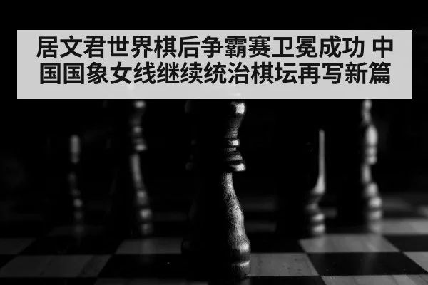 居文君世界棋后争霸赛卫冕成功 中国国象女线继续统治棋坛再写新篇