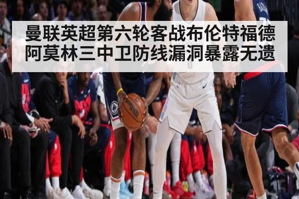 曼联英超第六轮客战布伦特福德 阿莫林三中卫防线漏洞暴露无遗